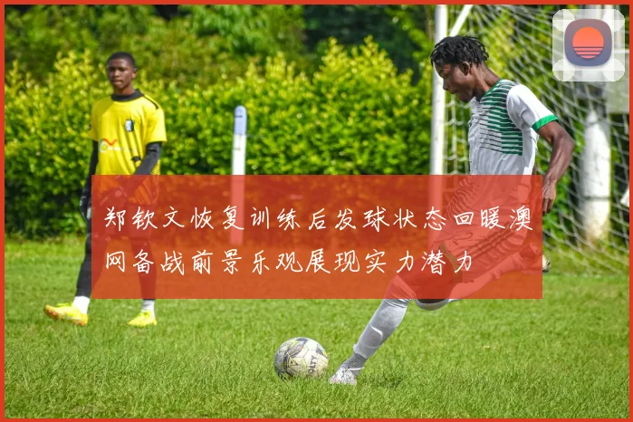 郑钦文恢复训练后发球状态回暖澳网备战前景乐观展现实力潜力
