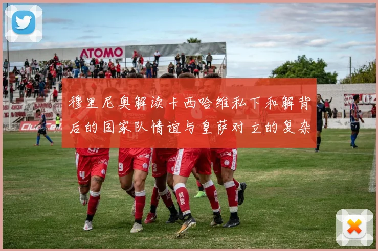 穆里尼奥解读卡西哈维私下和解背后的国家队情谊与皇萨对立的复杂关系