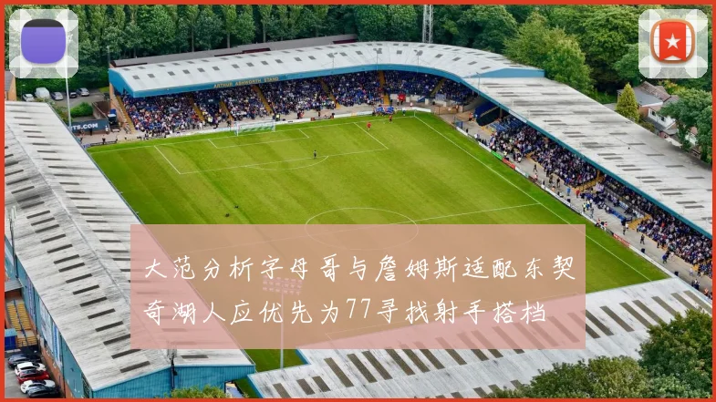 大范分析字母哥与詹姆斯适配东契奇湖人应优先为77寻找射手搭档