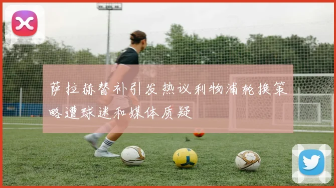 萨拉赫替补引发热议利物浦轮换策略遭球迷和媒体质疑