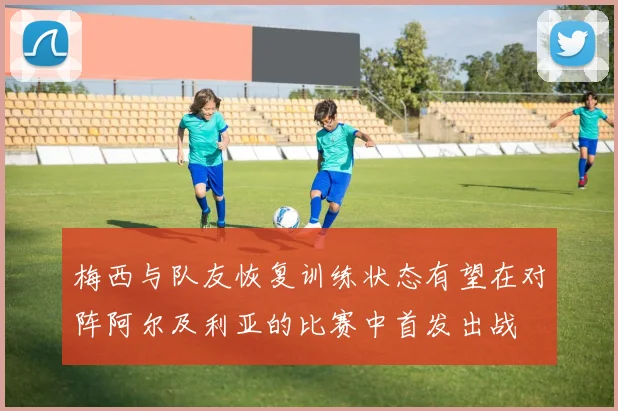 梅西与队友恢复训练状态有望在对阵阿尔及利亚的比赛中首发出战