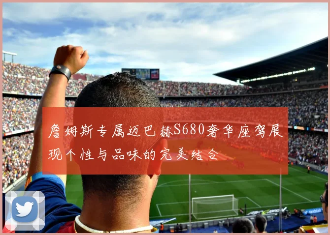 詹姆斯专属迈巴赫S680奢华座驾展现个性与品味的完美结合