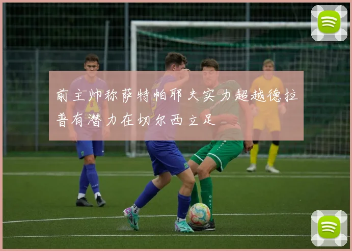 前主帅称萨特帕耶夫实力超越德拉普有潜力在切尔西立足