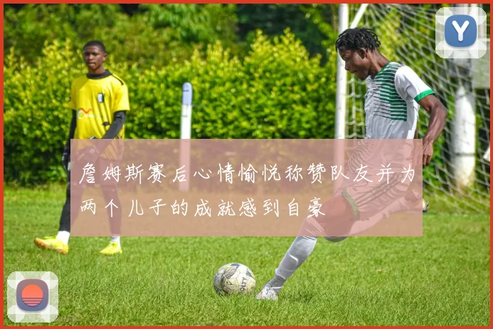 詹姆斯赛后心情愉悦称赞队友并为两个儿子的成就感到自豪