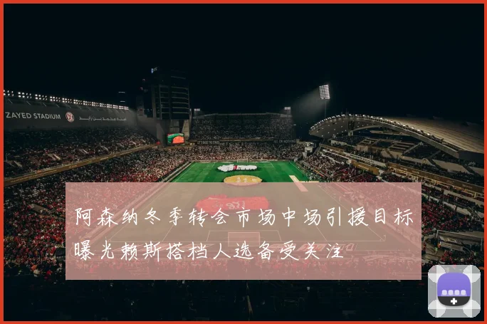 阿森纳冬季转会市场中场引援目标曝光赖斯搭档人选备受关注