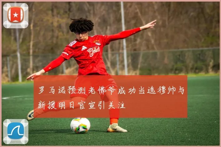 罗马诺预测老佛爷成功当选穆帅与新援明日官宣引关注