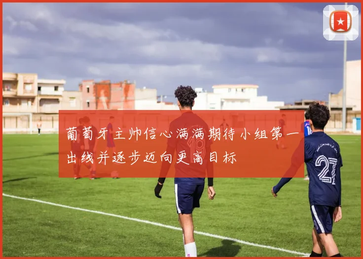葡萄牙主帅信心满满期待小组第一出线并逐步迈向更高目标