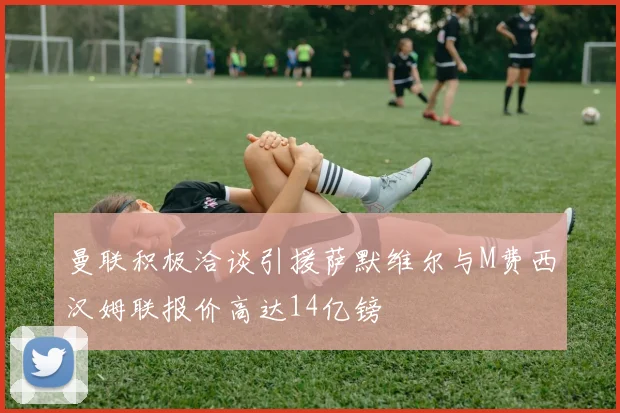 曼联积极洽谈引援萨默维尔与M费西汉姆联报价高达14亿镑