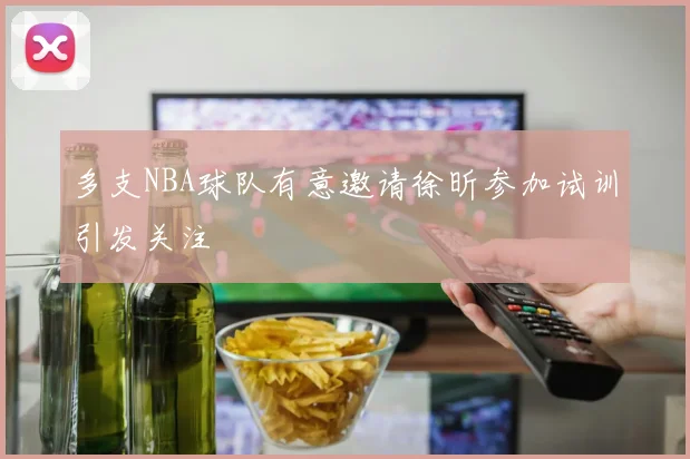 多支NBA球队有意邀请徐昕参加试训引发关注