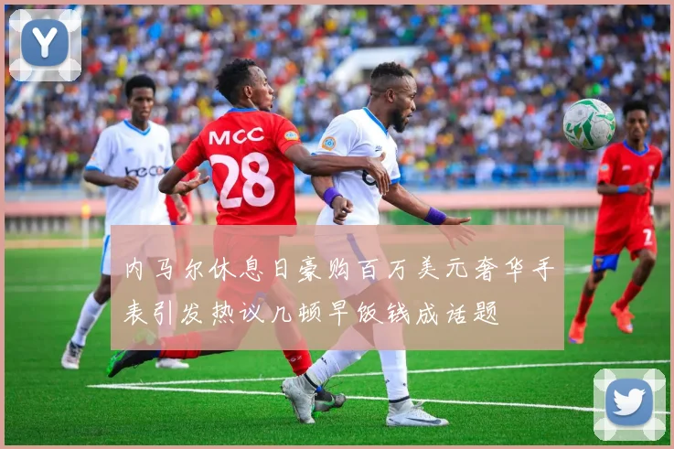 内马尔休息日豪购百万美元奢华手表引发热议几顿早饭钱成话题