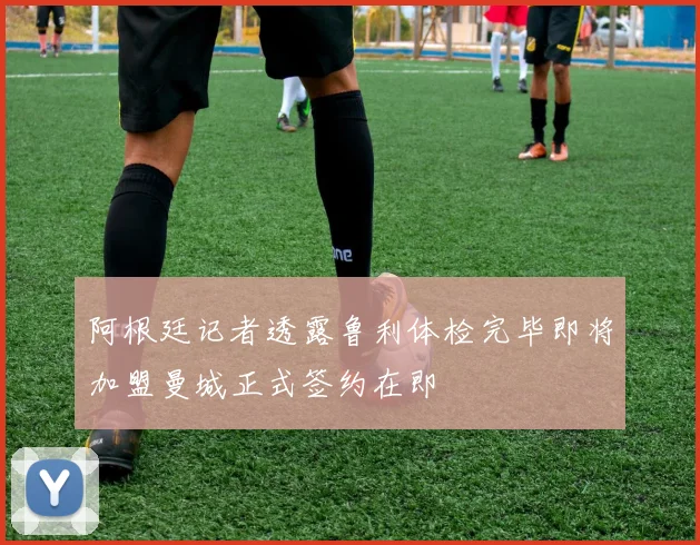 阿根廷记者透露鲁利体检完毕即将加盟曼城正式签约在即
