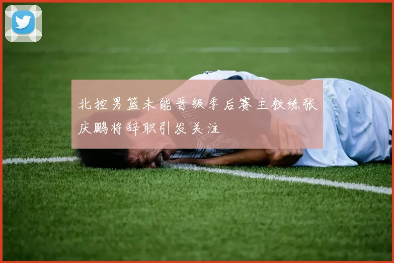 北控男篮未能晋级季后赛主教练张庆鹏将辞职引发关注