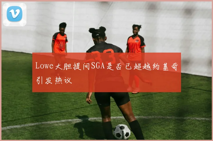 Lowe大胆提问SGA是否已超越约基奇引发热议