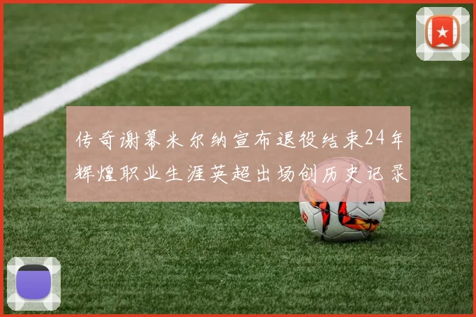 传奇谢幕米尔纳宣布退役结束24年辉煌职业生涯英超出场创历史记录