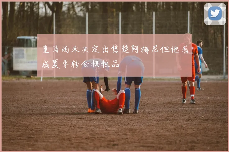 皇马尚未决定出售楚阿梅尼但他或成夏季转会牺牲品