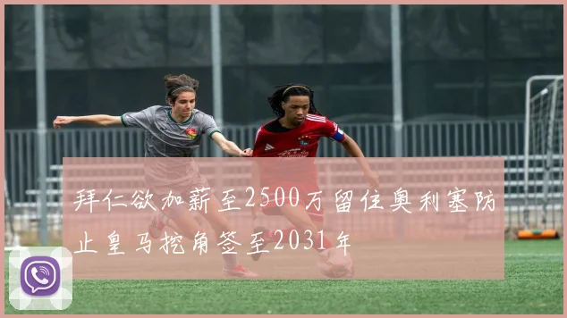 拜仁欲加薪至2500万留住奥利塞防止皇马挖角签至2031年