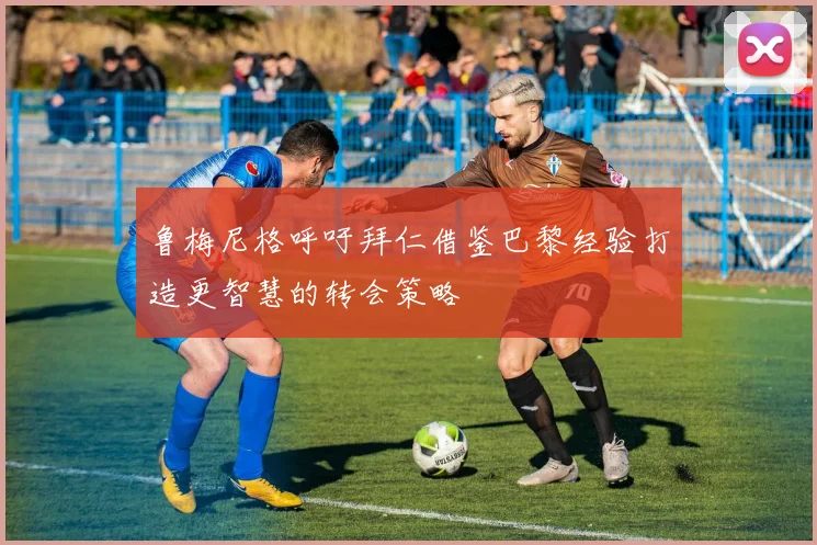 鲁梅尼格呼吁拜仁借鉴巴黎经验打造更智慧的转会策略