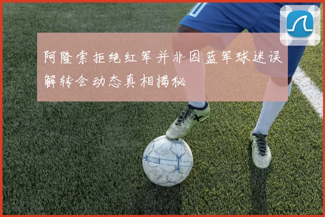 阿隆索拒绝红军并非因蓝军球迷误解转会动态真相揭秘