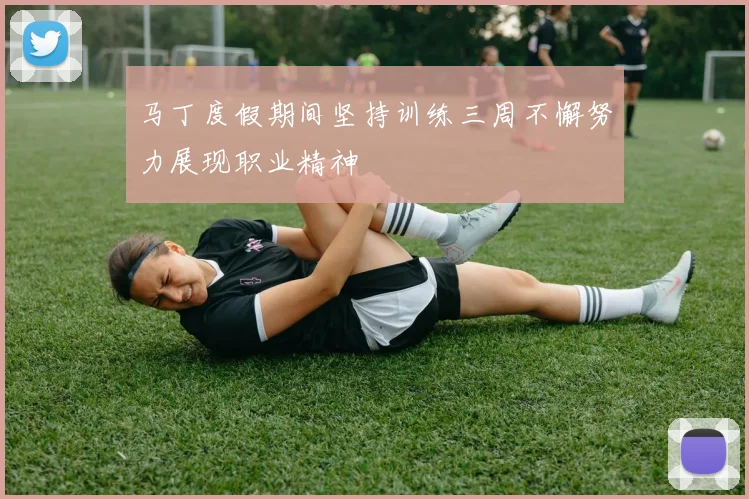 马丁度假期间坚持训练三周不懈努力展现职业精神