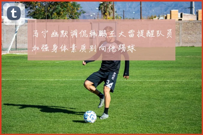 马宁幽默调侃韩鹏王大雷提醒队员加强身体素质别向他踢球