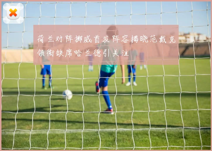 荷兰对阵挪威首发阵容揭晓范戴克领衔缺席哈兰德引关注