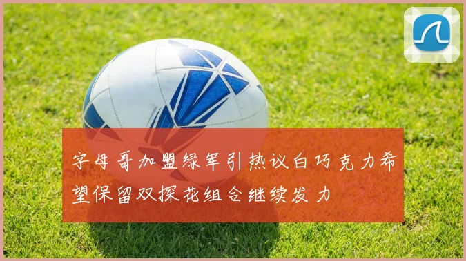 字母哥加盟绿军引热议白巧克力希望保留双探花组合继续发力