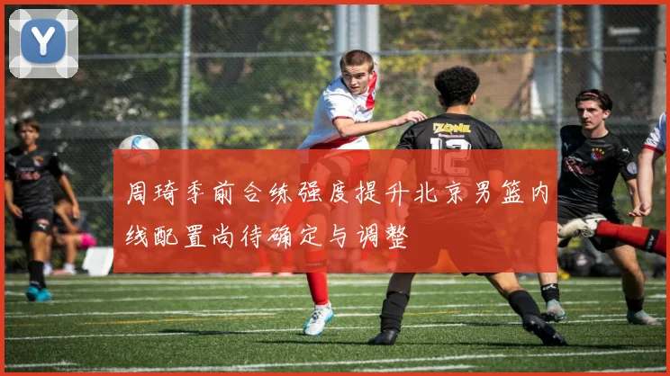 周琦季前合练强度提升北京男篮内线配置尚待确定与调整