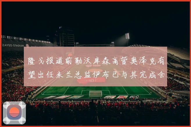 隆戈报道前勒沃库森高管奥泽克有望出任米兰总监伊布已与其完成会面